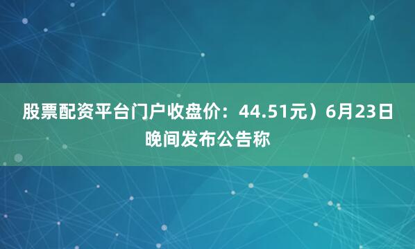 股票配资平台门户收盘价：44.51元）6月23日晚间发布公告称