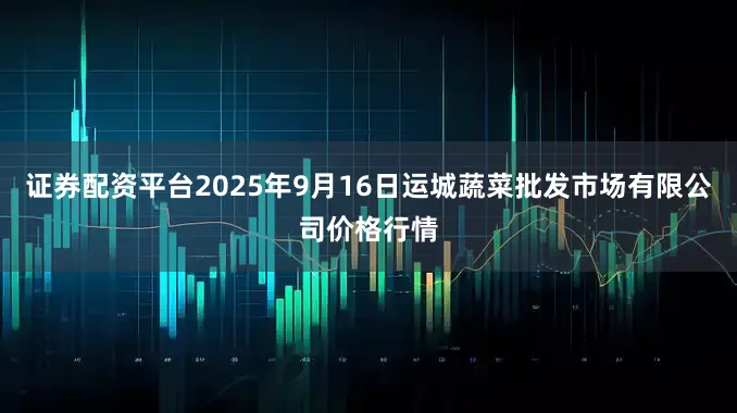 证券配资平台2025年9月16日运城蔬菜批发市场有限公司价格行情